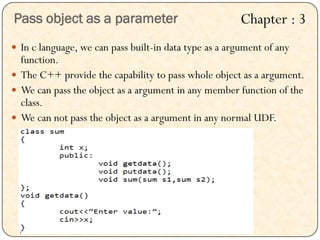  In c language, we can pass built-in data type as a argument of any
function.
 The C++ provide the capability to pass whole object as a argument.
 We can pass the object as a argument in any member function of the
class.
 We can not pass the object as a argument in any normal UDF.
Pass object as a parameter Chapter : 3
 