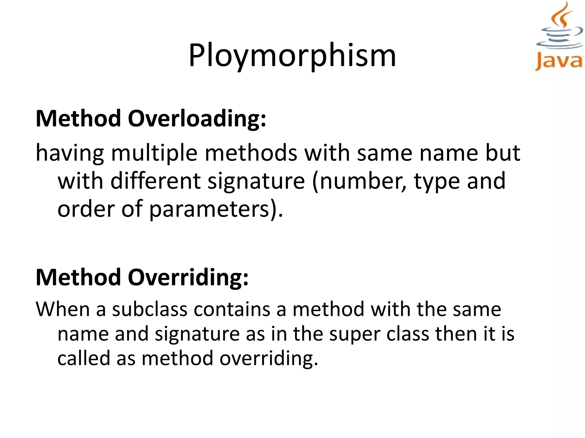 Ploymorphism
Method Overloading:
having multiple methods with same name but
with different signature (number, type and
order of parameters).
Method Overriding:
When a subclass contains a method with the same
name and signature as in the super class then it is
called as method overriding.
 