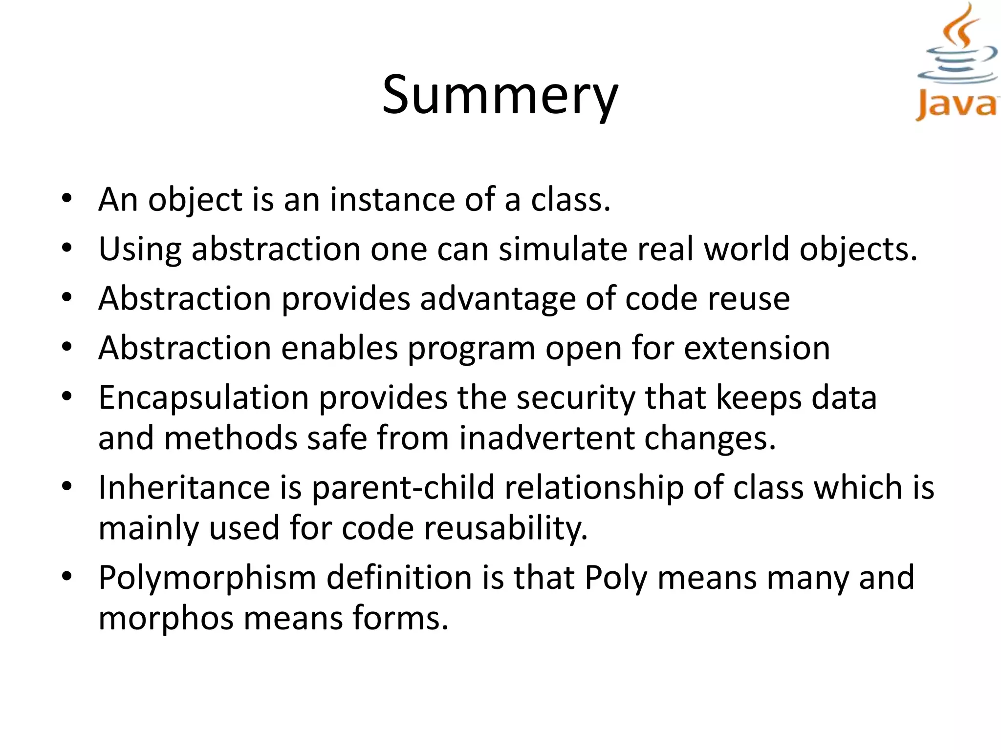 Summery
• An object is an instance of a class.
• Using abstraction one can simulate real world objects.
• Abstraction provides advantage of code reuse
• Abstraction enables program open for extension
• Encapsulation provides the security that keeps data
and methods safe from inadvertent changes.
• Inheritance is parent-child relationship of class which is
mainly used for code reusability.
• Polymorphism definition is that Poly means many and
morphos means forms.
 