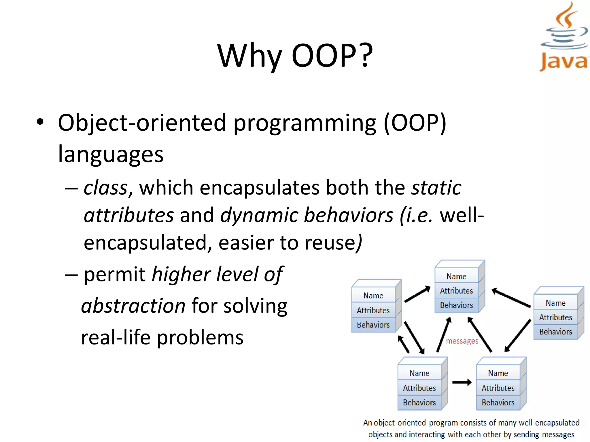 Why OOP?
• Object-oriented programming (OOP)
languages
– class, which encapsulates both the static
attributes and dynamic behaviors (i.e. well-
encapsulated, easier to reuse)
– permit higher level of
abstraction for solving
real-life problems
 