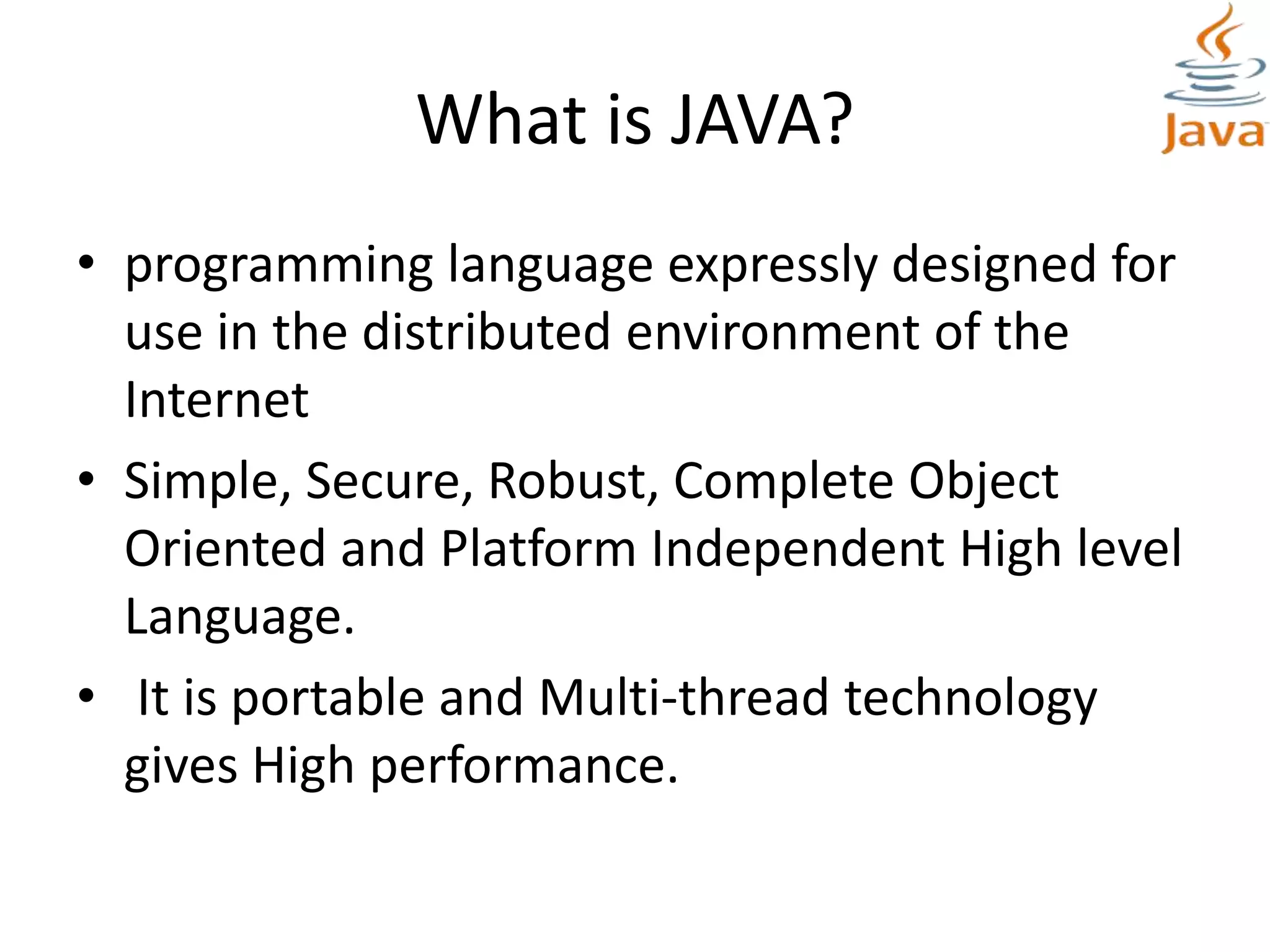 What is JAVA?
• programming language expressly designed for
use in the distributed environment of the
Internet
• Simple, Secure, Robust, Complete Object
Oriented and Platform Independent High level
Language.
• It is portable and Multi-thread technology
gives High performance.
 