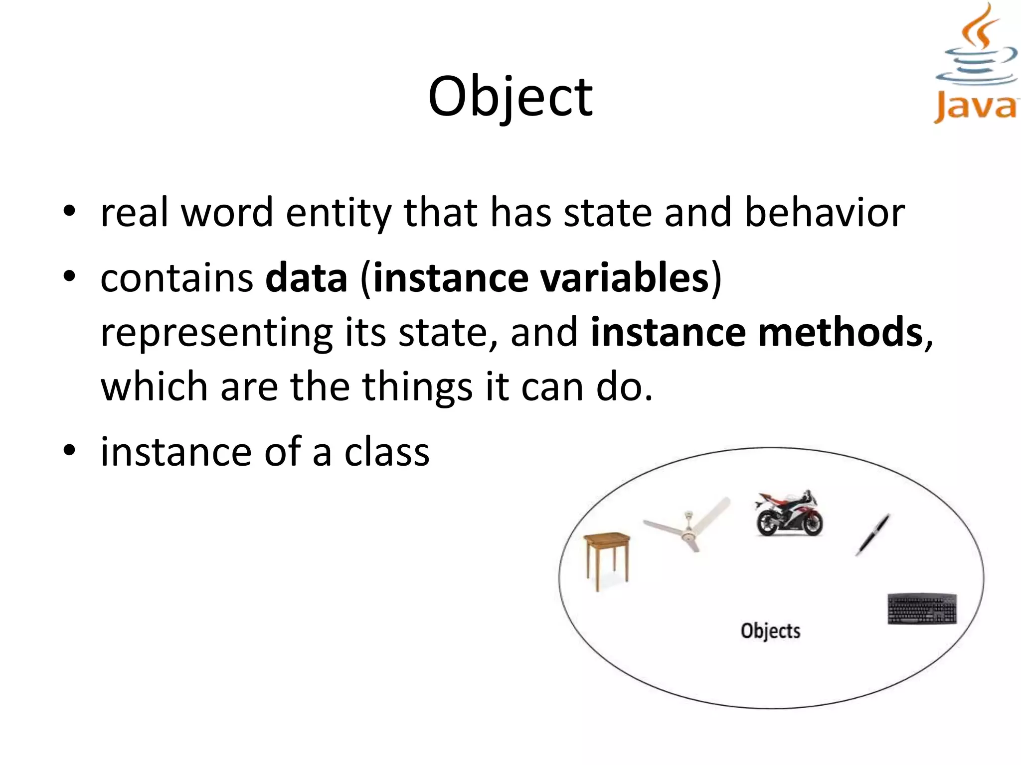 Object
• real word entity that has state and behavior
• contains data (instance variables)
representing its state, and instance methods,
which are the things it can do.
• instance of a class
 