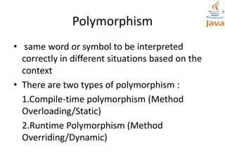 Polymorphism
• same word or symbol to be interpreted
correctly in different situations based on the
context
• There are two types of polymorphism :
1.Compile-time polymorphism (Method
Overloading/Static)
2.Runtime Polymorphism (Method
Overriding/Dynamic)
 