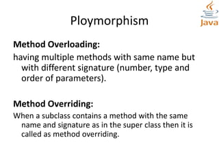 Ploymorphism
Method Overloading:
having multiple methods with same name but
with different signature (number, type and
order of parameters).
Method Overriding:
When a subclass contains a method with the same
name and signature as in the super class then it is
called as method overriding.
 