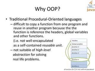 Why OOP?
• Traditional Procedural-Oriented languages
– difficult to copy a function from one program and
reuse in another program because the the
function is reference the headers, global variables
and other functions.
(i.e. not well-encapsulated
as a self-contained reusable unit.)
– not suitable of high-level
abstraction for solving
real life problems.
 