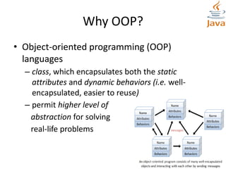 Why OOP?
• Object-oriented programming (OOP)
languages
– class, which encapsulates both the static
attributes and dynamic behaviors (i.e. well-
encapsulated, easier to reuse)
– permit higher level of
abstraction for solving
real-life problems
 
