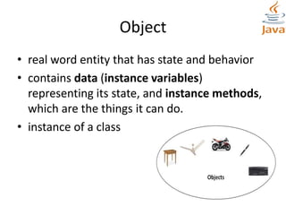 Object
• real word entity that has state and behavior
• contains data (instance variables)
representing its state, and instance methods,
which are the things it can do.
• instance of a class
 