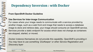 Commercial in Confidence
Dec 2018Page 27 http://thinkingcraftsman.in
Dependency Inversion : with Docker
From OpenShift Docker Guideline
Use Services for Inter-image Communication
For cases where your image needs to communicate with a service provided by
another image, such as a web front end image that needs to access a database
image to store and retrieve data, your image should consume an OpenShift service.
Services provide a static endpoint for access which does not change as containers
are stopped, started, or moved.
Docker instance themselves do not provide this capability, OpenShift is providing it.
You may have to use something ‘ZooKeeper’ or other Service Registration and
Discovery layer
 