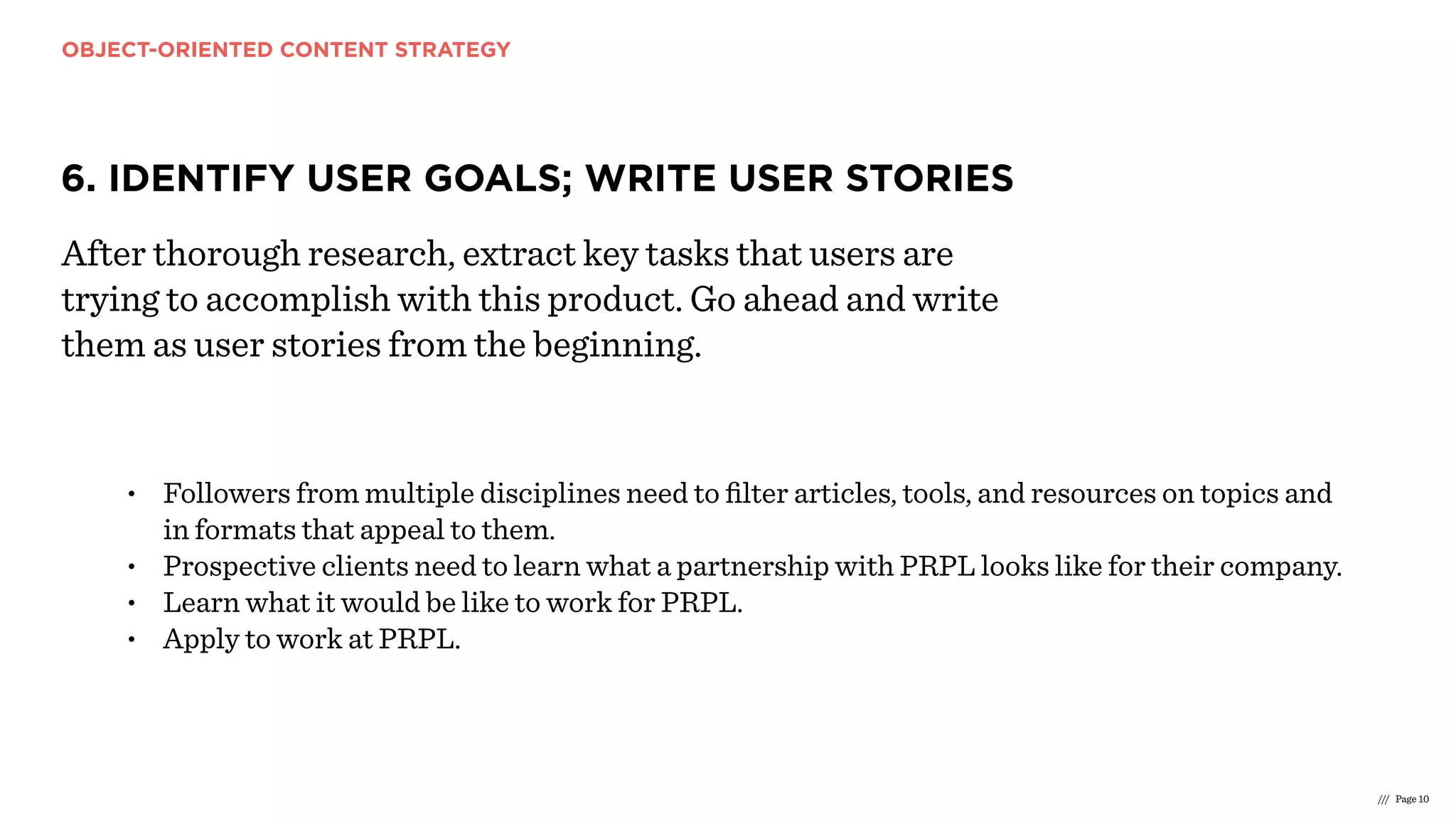 OBJECT-ORIENTED CONTENT STRATEGY
/// Page 10
6. IDENTIFY USER GOALS; WRITE USER STORIES
After thorough research, extract key tasks that users are
trying to accomplish with this product. Go ahead and write
them as user stories from the beginning.
• Followers from multiple disciplines need to ﬁlter articles, tools, and resources on topics and
in formats that appeal to them.
• Prospective clients need to learn what a partnership with PRPL looks like for their company.
• Learn what it would be like to work for PRPL.
• Apply to work at PRPL.
 