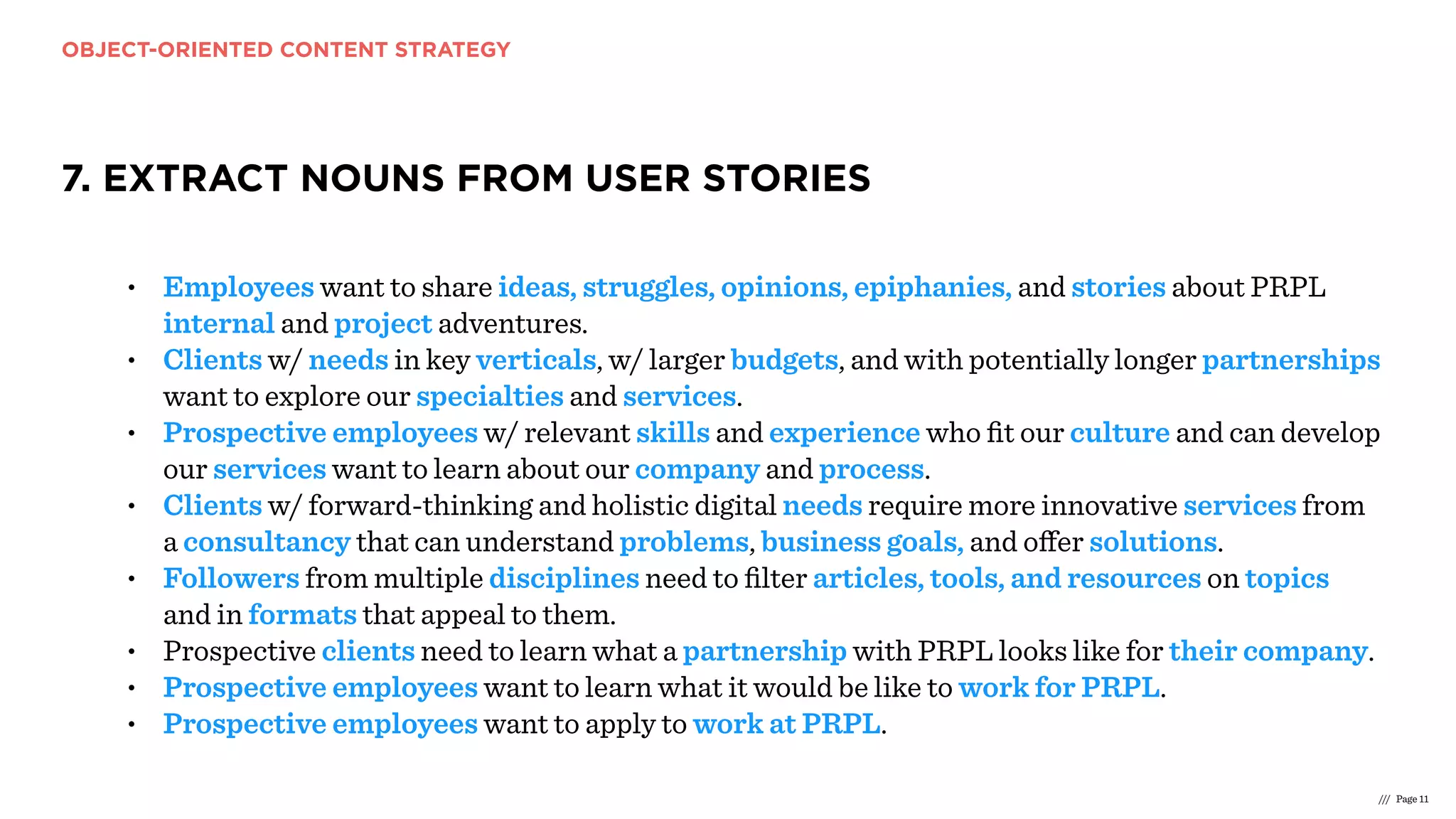 OBJECT-ORIENTED CONTENT STRATEGY
/// Page 11
7. EXTRACT NOUNS FROM USER STORIES
• Employees want to share ideas, struggles, opinions, epiphanies, and stories about PRPL
internal and project adventures.
• Clients w/ needs in key verticals, w/ larger budgets, and with potentially longer partnerships
want to explore our specialties and services.
• Prospective employees w/ relevant skills and experience who ﬁt our culture and can develop
our services want to learn about our company and process.
• Clients w/ forward-thinking and holistic digital needs require more innovative services from
a consultancy that can understand problems, business goals, and oﬀer solutions.
• Followers from multiple disciplines need to ﬁlter articles, tools, and resources on topics
and in formats that appeal to them.
• Prospective clients need to learn what a partnership with PRPL looks like for their company.
• Prospective employees want to learn what it would be like to work for PRPL.
• Prospective employees want to apply to work at PRPL.
 