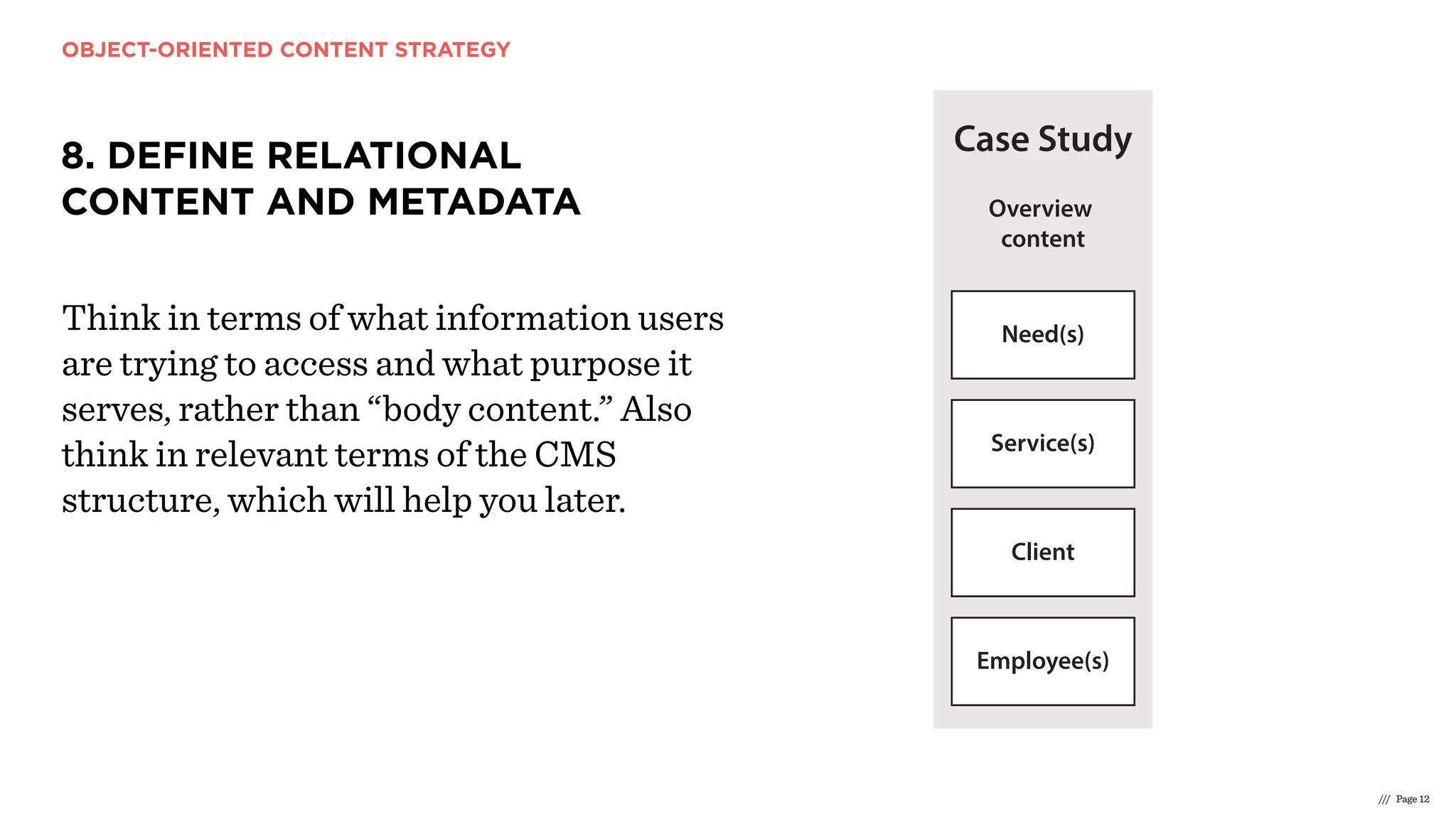 OBJECT-ORIENTED CONTENT STRATEGY
/// Page 12
8. DEFINE RELATIONAL
CONTENT AND METADATA
Think in terms of what information users
are trying to access and what purpose it
serves, rather than “body content.” Also
think in relevant terms of the CMS
structure, which will help you later.
Overview
content
Overview
content
Overview
content
Need
Case Study
Service
Need(s)
Client
Service(s)
Case Stud(ies)
Need(s)
Case Study
Service(s)
Client
Employee(s) Employee(s)
Client
Service
Case Stud(ies)
Need(s)
Overview
content
Client
 