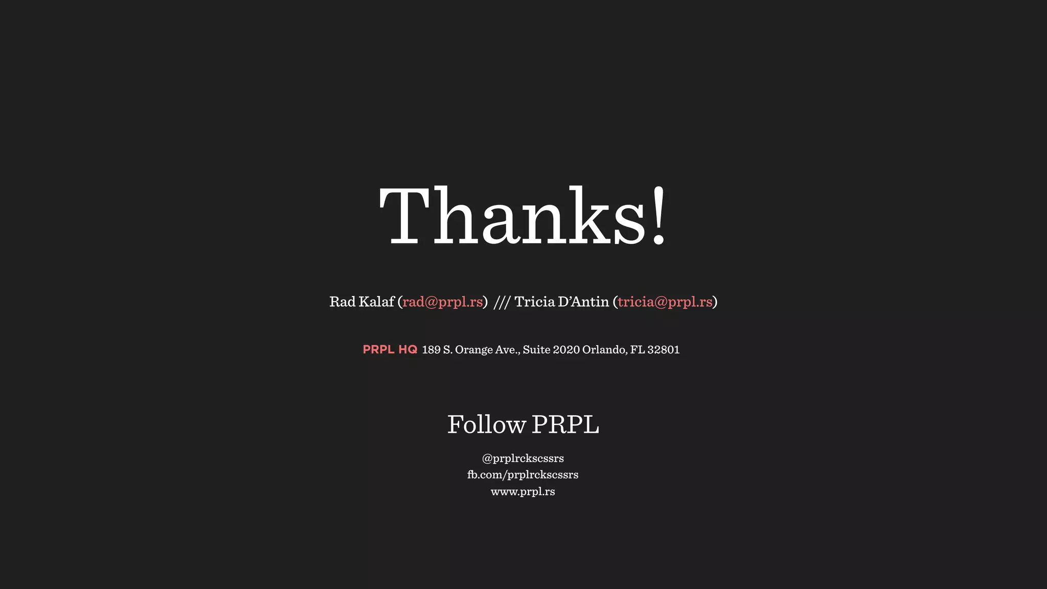 Rad Kalaf (rad@prpl.rs) /// Tricia D’Antin (tricia@prpl.rs) 
Thanks!
PRPL HQ 189 S. Orange Ave., Suite 2020 Orlando, FL 32801
@prplrckscssrs
fb.com/prplrckscssrs
www.prpl.rs
Follow PRPL
 