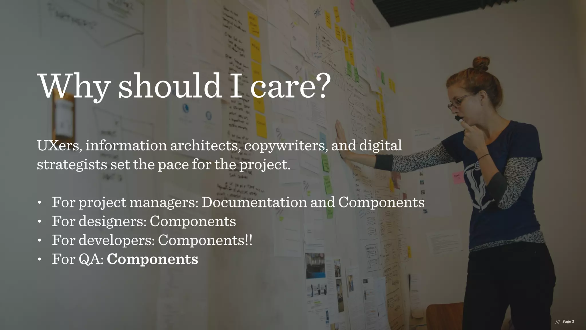 Why should I care?
UXers, information architects, copywriters, and digital
strategists set the pace for the project.  
• For project managers: Documentation and Components
• For designers: Components
• For developers: Components!!
• For QA: Components
/// Page 3
 