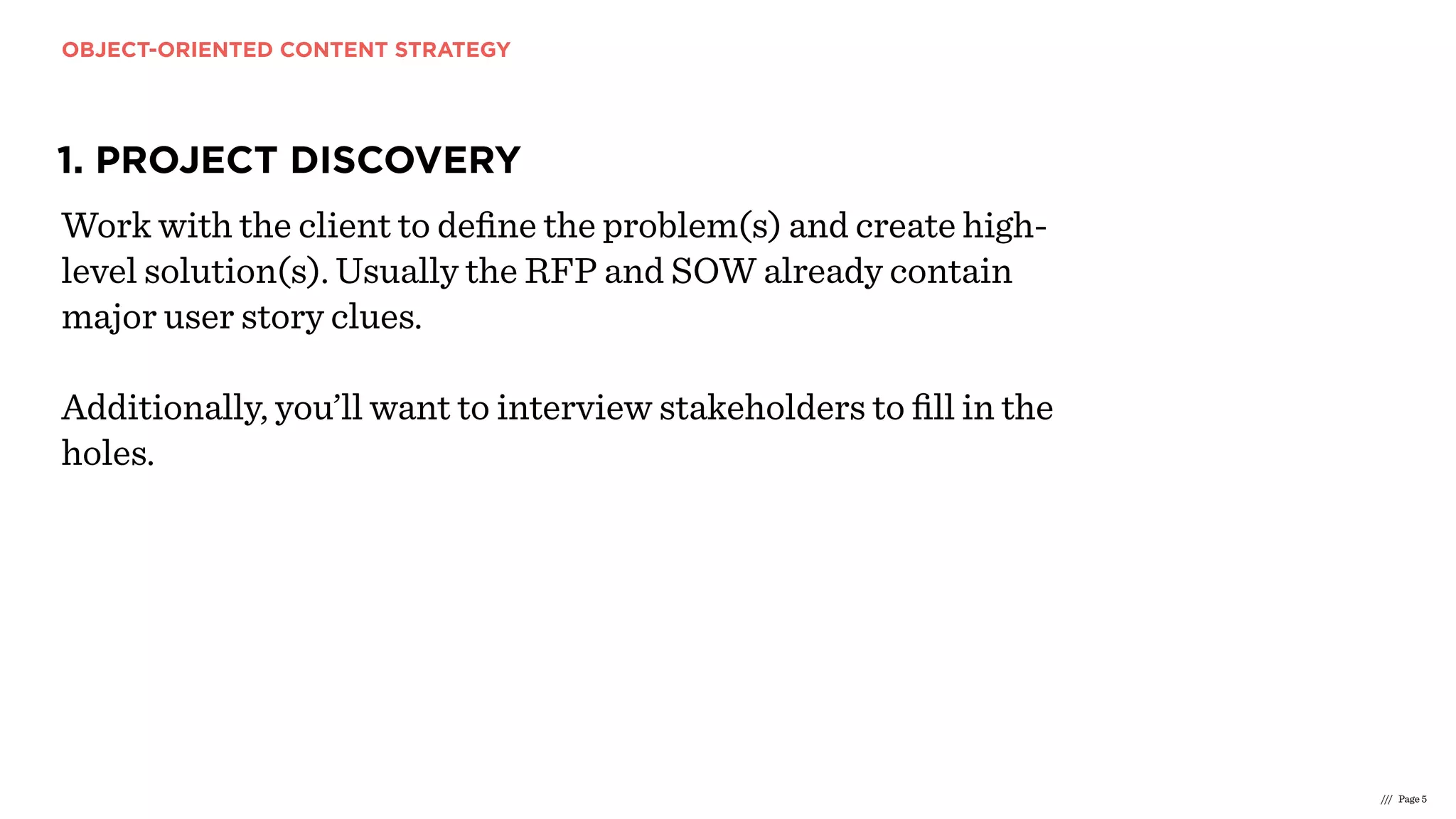 OBJECT-ORIENTED CONTENT STRATEGY
/// Page 5
1. PROJECT DISCOVERY
Work with the client to deﬁne the problem(s) and create high-
level solution(s). Usually the RFP and SOW already contain
major user story clues.
Additionally, you’ll want to interview stakeholders to ﬁll in the
holes.
 