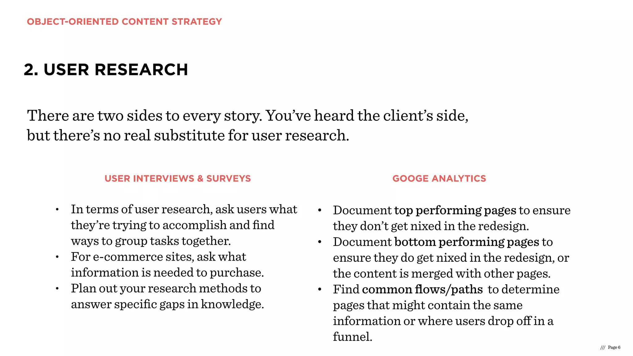 OBJECT-ORIENTED CONTENT STRATEGY
/// Page 6
2. USER RESEARCH
There are two sides to every story. You’ve heard the client’s side,
but there’s no real substitute for user research.
• In terms of user research, ask users what
they’re trying to accomplish and ﬁnd
ways to group tasks together.
• For e-commerce sites, ask what
information is needed to purchase.
• Plan out your research methods to
answer speciﬁc gaps in knowledge.
• Document top performing pages to ensure
they don’t get nixed in the redesign.
• Document bottom performing pages to
ensure they do get nixed in the redesign, or
the content is merged with other pages.
• Find common ﬂows/paths to determine
pages that might contain the same
information or where users drop oﬀ in a
funnel.
USER INTERVIEWS & SURVEYS GOOGE ANALYTICS
 