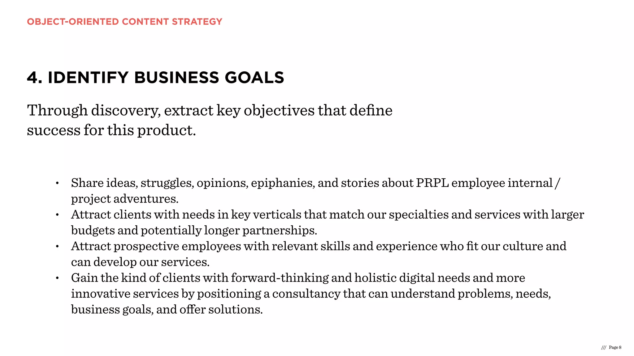 OBJECT-ORIENTED CONTENT STRATEGY
/// Page 8
4. IDENTIFY BUSINESS GOALS
Through discovery, extract key objectives that deﬁne
success for this product.
• Share ideas, struggles, opinions, epiphanies, and stories about PRPL employee internal /
project adventures.
• Attract clients with needs in key verticals that match our specialties and services with larger
budgets and potentially longer partnerships.
• Attract prospective employees with relevant skills and experience who ﬁt our culture and
can develop our services.
• Gain the kind of clients with forward-thinking and holistic digital needs and more
innovative services by positioning a consultancy that can understand problems, needs,
business goals, and oﬀer solutions.
 