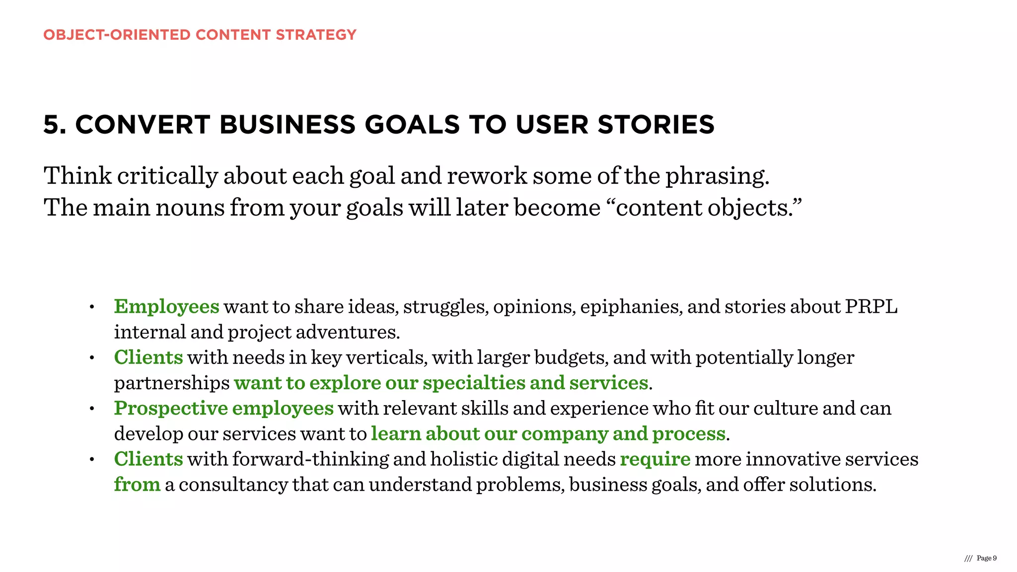 OBJECT-ORIENTED CONTENT STRATEGY
/// Page 9
5. CONVERT BUSINESS GOALS TO USER STORIES
Think critically about each goal and rework some of the phrasing.
The main nouns from your goals will later become “content objects.”
• Employees want to share ideas, struggles, opinions, epiphanies, and stories about PRPL
internal and project adventures.
• Clients with needs in key verticals, with larger budgets, and with potentially longer
partnerships want to explore our specialties and services.
• Prospective employees with relevant skills and experience who ﬁt our culture and can
develop our services want to learn about our company and process.
• Clients with forward-thinking and holistic digital needs require more innovative services
from a consultancy that can understand problems, business goals, and oﬀer solutions.
 