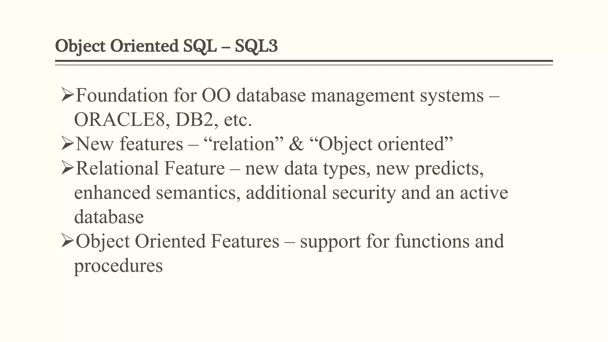 Object Oriented SQL – SQL3
Foundation for OO database management systems –
ORACLE8, DB2, etc.
New features – “relation” & “Object oriented”
Relational Feature – new data types, new predicts,
enhanced semantics, additional security and an active
database
Object Oriented Features – support for functions and
procedures
 