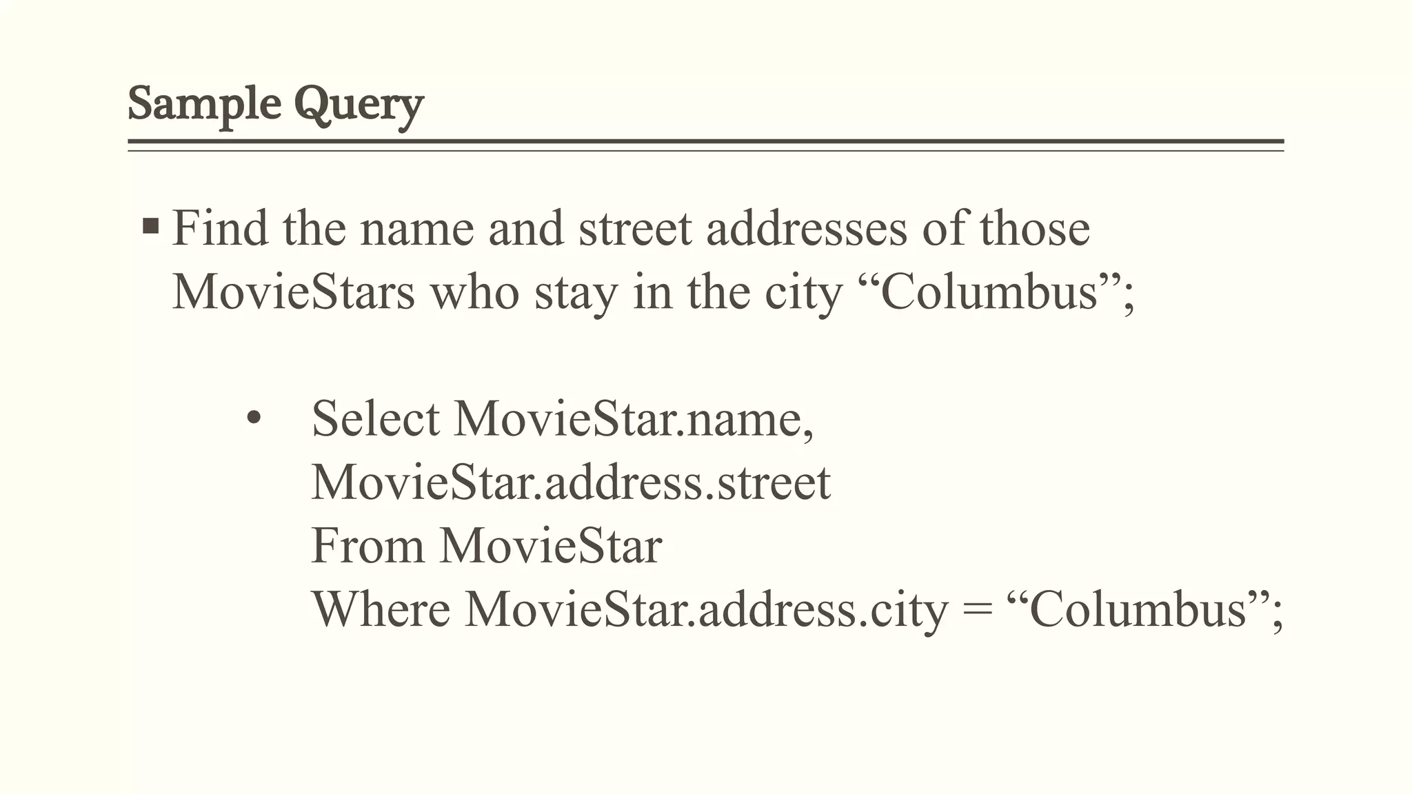 Sample Query
 Find the name and street addresses of those
MovieStars who stay in the city “Columbus”;
• Select MovieStar.name,
MovieStar.address.street
From MovieStar
Where MovieStar.address.city = “Columbus”;
 
