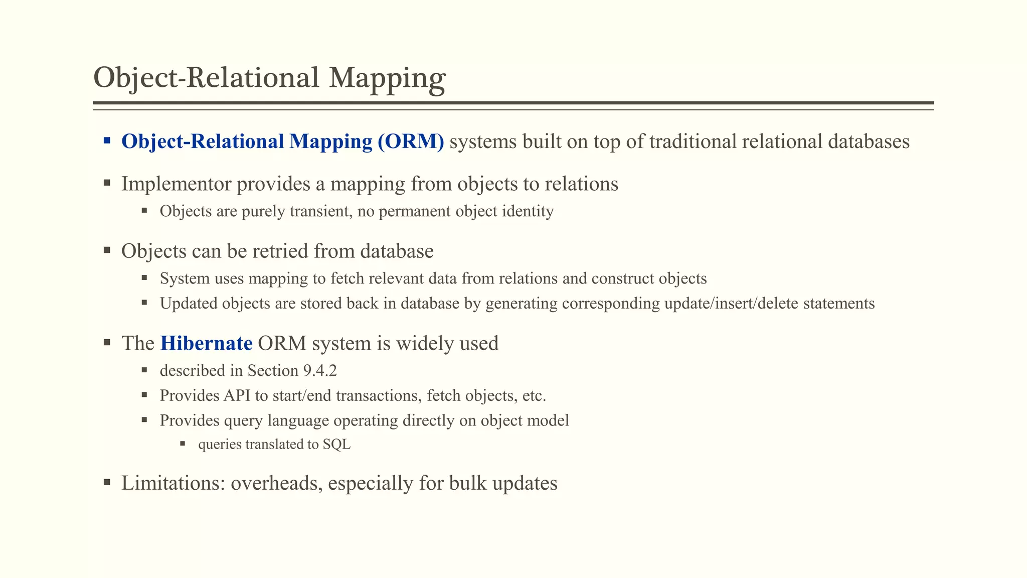 Object-Relational Mapping
 Object-Relational Mapping (ORM) systems built on top of traditional relational databases
 Implementor provides a mapping from objects to relations
 Objects are purely transient, no permanent object identity
 Objects can be retried from database
 System uses mapping to fetch relevant data from relations and construct objects
 Updated objects are stored back in database by generating corresponding update/insert/delete statements
 The Hibernate ORM system is widely used
 described in Section 9.4.2
 Provides API to start/end transactions, fetch objects, etc.
 Provides query language operating directly on object model
 queries translated to SQL
 Limitations: overheads, especially for bulk updates
 