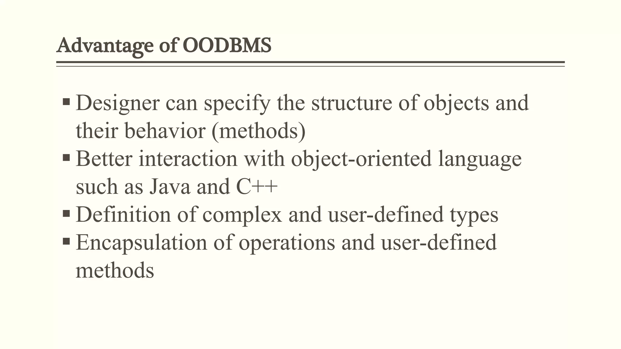 Advantage of OODBMS
 Designer can specify the structure of objects and
their behavior (methods)
 Better interaction with object-oriented language
such as Java and C++
 Definition of complex and user-defined types
 Encapsulation of operations and user-defined
methods
 