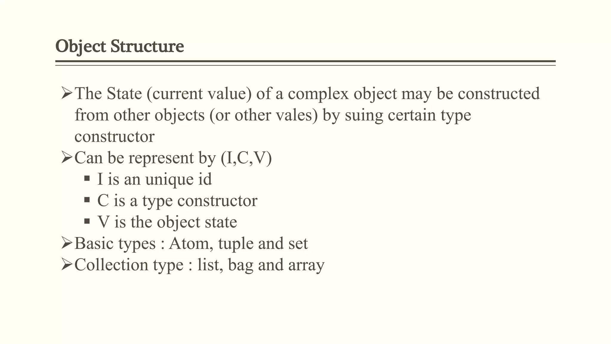 Object Structure
The State (current value) of a complex object may be constructed
from other objects (or other vales) by suing certain type
constructor
Can be represent by (I,C,V)
 I is an unique id
 C is a type constructor
 V is the object state
Basic types : Atom, tuple and set
Collection type : list, bag and array
 