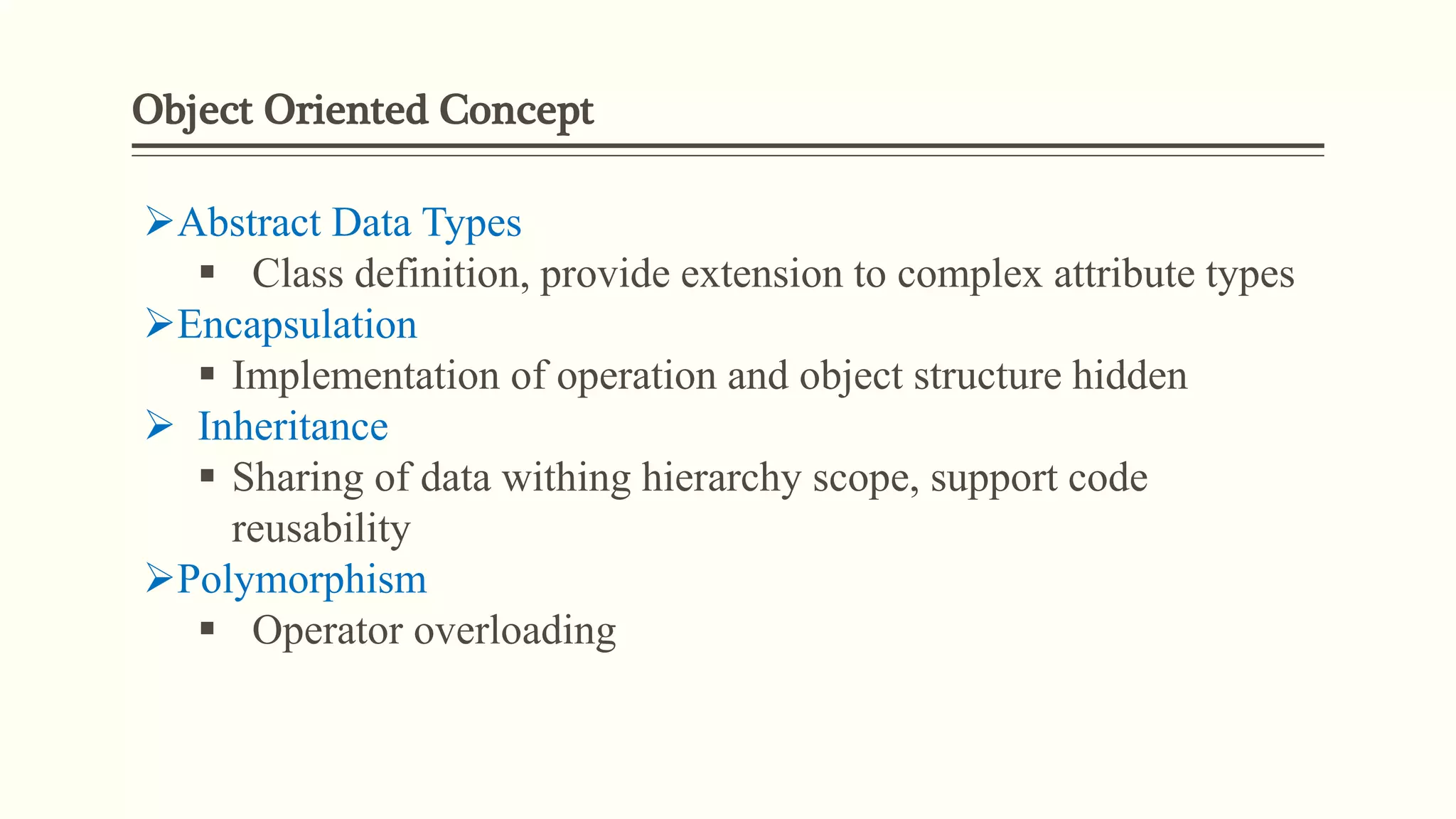 Object Oriented Concept
Abstract Data Types
 Class definition, provide extension to complex attribute types
Encapsulation
 Implementation of operation and object structure hidden
 Inheritance
 Sharing of data withing hierarchy scope, support code
reusability
Polymorphism
 Operator overloading
 