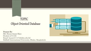 TOPIC
Object Oriented Database
Present By:
Md. Hasan Imam Bijoy
Student of C.S.E
Email: hasan15-11743@diu.edu.bd
Daffodil International University, Dhaka, Bangladesh.
 