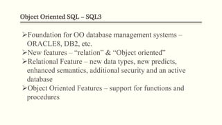 Object Oriented SQL – SQL3
Foundation for OO database management systems –
ORACLE8, DB2, etc.
New features – “relation” & “Object oriented”
Relational Feature – new data types, new predicts,
enhanced semantics, additional security and an active
database
Object Oriented Features – support for functions and
procedures
 