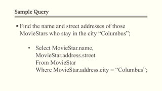 Sample Query
 Find the name and street addresses of those
MovieStars who stay in the city “Columbus”;
• Select MovieStar.name,
MovieStar.address.street
From MovieStar
Where MovieStar.address.city = “Columbus”;
 