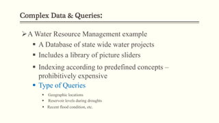 Complex Data & Queries:
A Water Resource Management example
 A Database of state wide water projects
 Includes a library of picture sliders
 Indexing according to predefined concepts –
prohibitively expensive
 Type of Queries
 Geographic locations
 Reservoir levels during droughts
 Recent flood condition, etc.
 