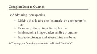 Complex Data & Queries:
Addressing these queries
 Linking this database to landmarks on a topographic
map
 Examining the captions for each slide
 Implementing image-understanding programs
 Inspecting images and ascertaining attributes
These type of queries necessitate dedicated “methods”
 
