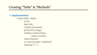 Creating “Table” & “Methods”
 Implementation:
Create tables slides(
id int,
date date,
Caption document,
pictureCD_Image,
method containsName
(name varchar)
return boolean
as external name “matching”
language ‘C’ );
 