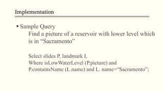 Implementation
 Sample Query
Find a picture of a reservoir with lower level which
is in “Sacramento”
Select slides P, landmark L
Where isLowWaterLevel (P.picture) and
P.containsName (L.name) and L. name=“Sacramento”;
 