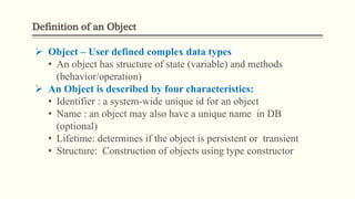 Definition of an Object
 Object – User defined complex data types
• An object has structure of state (variable) and methods
(behavior/operation)
 An Object is described by four characteristics:
• Identifier : a system-wide unique id for an object
• Name : an object may also have a unique name in DB
(optional)
• Lifetime: determines if the object is persistent or transient
• Structure: Construction of objects using type constructor
 