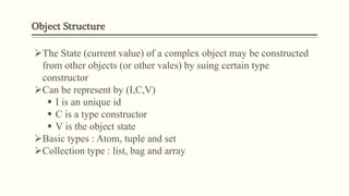 Object Structure
The State (current value) of a complex object may be constructed
from other objects (or other vales) by suing certain type
constructor
Can be represent by (I,C,V)
 I is an unique id
 C is a type constructor
 V is the object state
Basic types : Atom, tuple and set
Collection type : list, bag and array
 