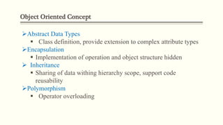 Object Oriented Concept
Abstract Data Types
 Class definition, provide extension to complex attribute types
Encapsulation
 Implementation of operation and object structure hidden
 Inheritance
 Sharing of data withing hierarchy scope, support code
reusability
Polymorphism
 Operator overloading
 