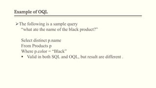 Example of OQL
The following is a sample query
“what ate the name of the black product?”
Select distinct p.name
From Products p
Where p.color = “Black”
 Valid in both SQL and OQL, but result are different .
 