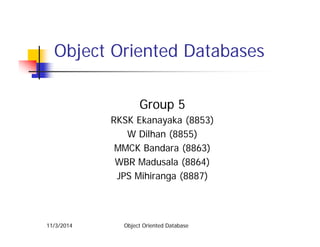 Obj t O i t d D t bObject Oriented Databases
Group 5Group 5
RKSK Ekanayaka (8853)
W Dilhan (8855)( )
MMCK Bandara (8863)
WBR Madusala (8864)
JPS Mihiranga (8887)
Object Oriented Database11/3/2014
 