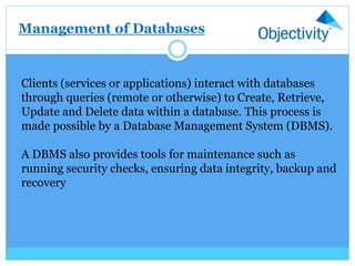 Management of Databases
Clients (services or applications) interact with databases
through queries (remote or otherwise) to Create, Retrieve,
Update and Delete data within a database. This process is
made possible by a Database Management System (DBMS).
A DBMS also provides tools for maintenance such as
running security checks, ensuring data integrity, backup and
recovery
 