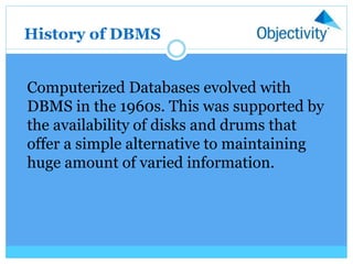 Computerized Databases evolved with
DBMS in the 1960s. This was supported by
the availability of disks and drums that
offer a simple alternative to maintaining
huge amount of varied information.
History of DBMS
 