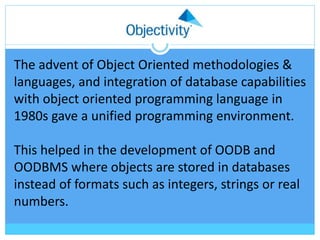 The advent of Object Oriented methodologies &
languages, and integration of database capabilities
with object oriented programming language in
1980s gave a unified programming environment.
This helped in the development of OODB and
OODBMS where objects are stored in databases
instead of formats such as integers, strings or real
numbers.
 