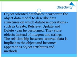 Object oriented databases incorporate the
object data model to describe data
structures on which database operations -
such as Create, Retrieve, Update and
Delete - can be performed. They store
objects instead of integers and strings.
The relationship between assorted data is
implicit to the object and becomes
apparent as object attributes and
methods.
 