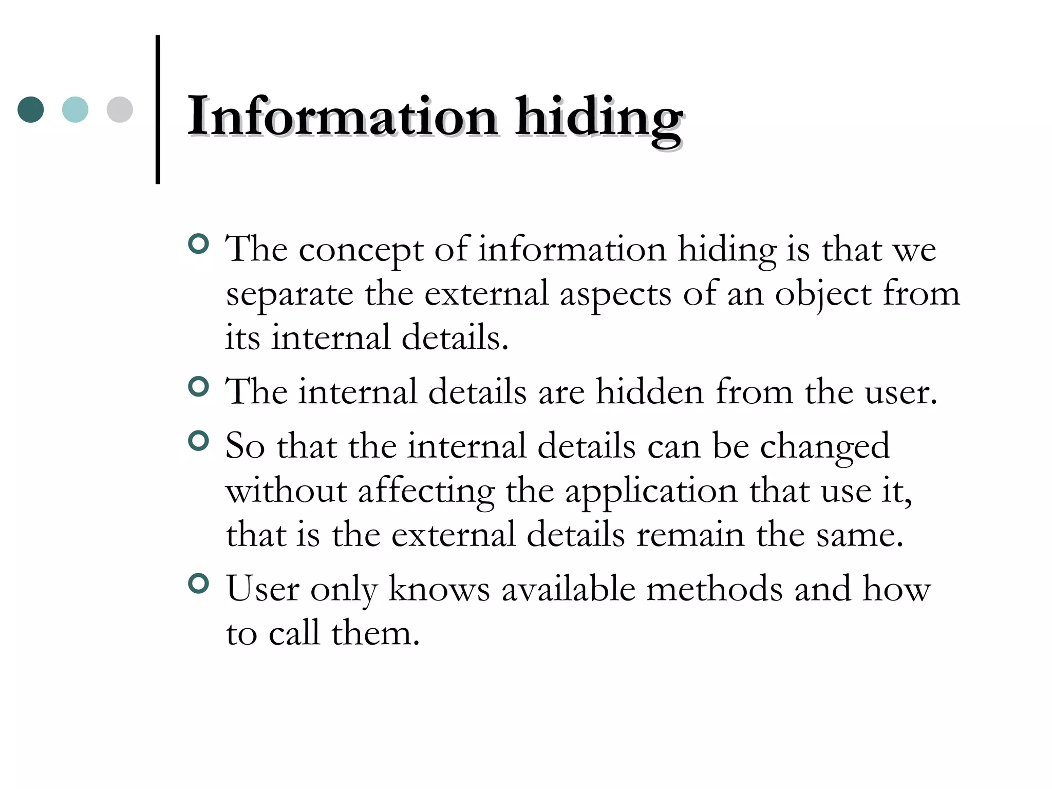 Information hiding The concept of information hiding is that we separate the external aspects of an object from its internal details. The internal details are hidden from the user. So that the internal details can be changed without affecting the application that use it, that is the external details remain the same. User only knows available methods and how to call them. 