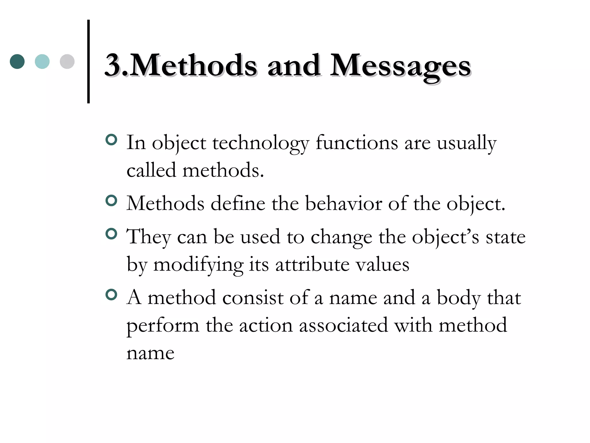 3.Methods and Messages In object technology functions are usually called methods. Methods define the behavior of the object. They can be used to change the object’s state by modifying its attribute values A method consist of a name and a body that perform the action associated with method name 