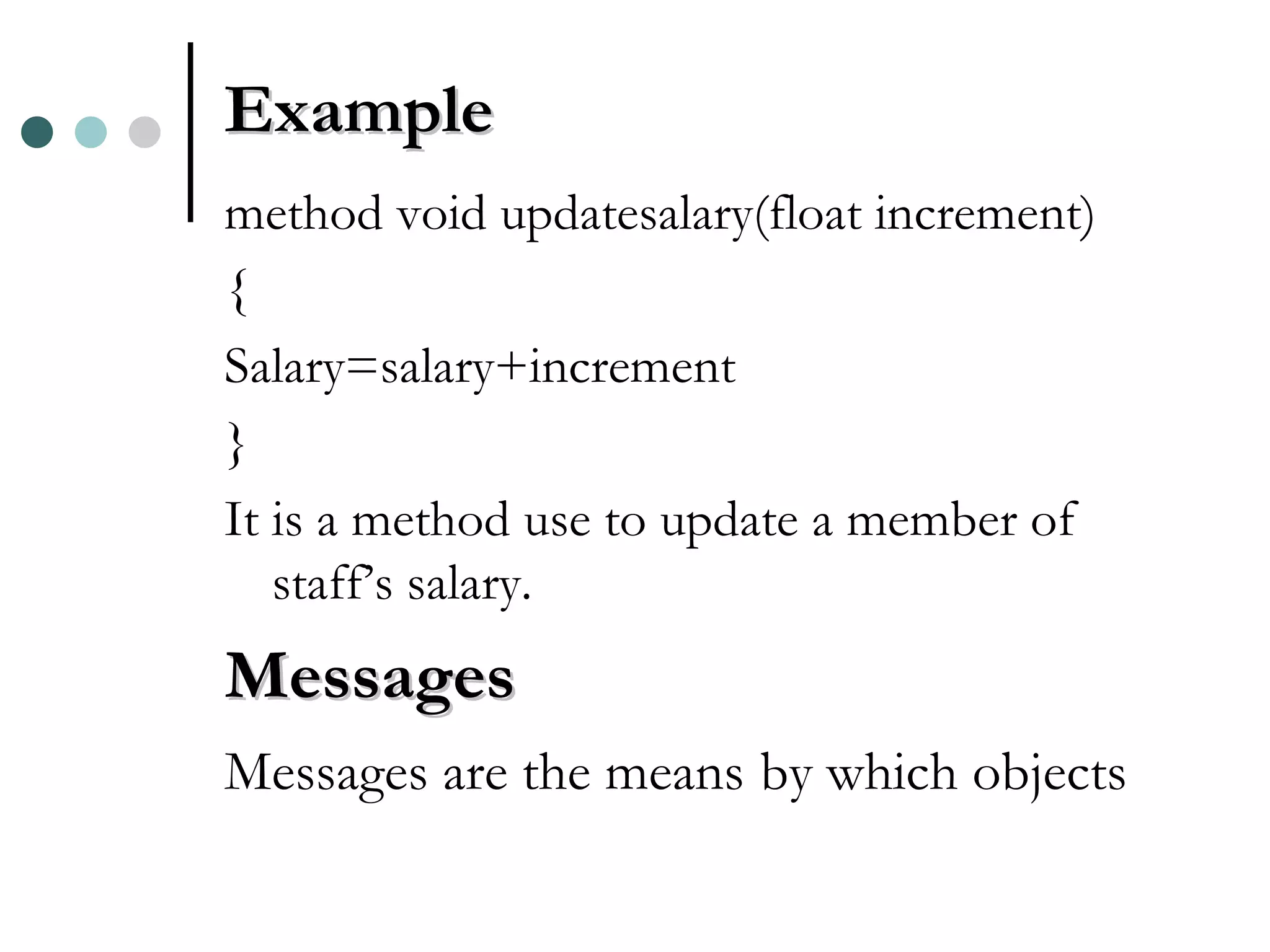 Example method void updatesalary(float increment) { Salary=salary+increment } It is a method use to update a member of staff’s salary. Messages Messages are the means by which objects 