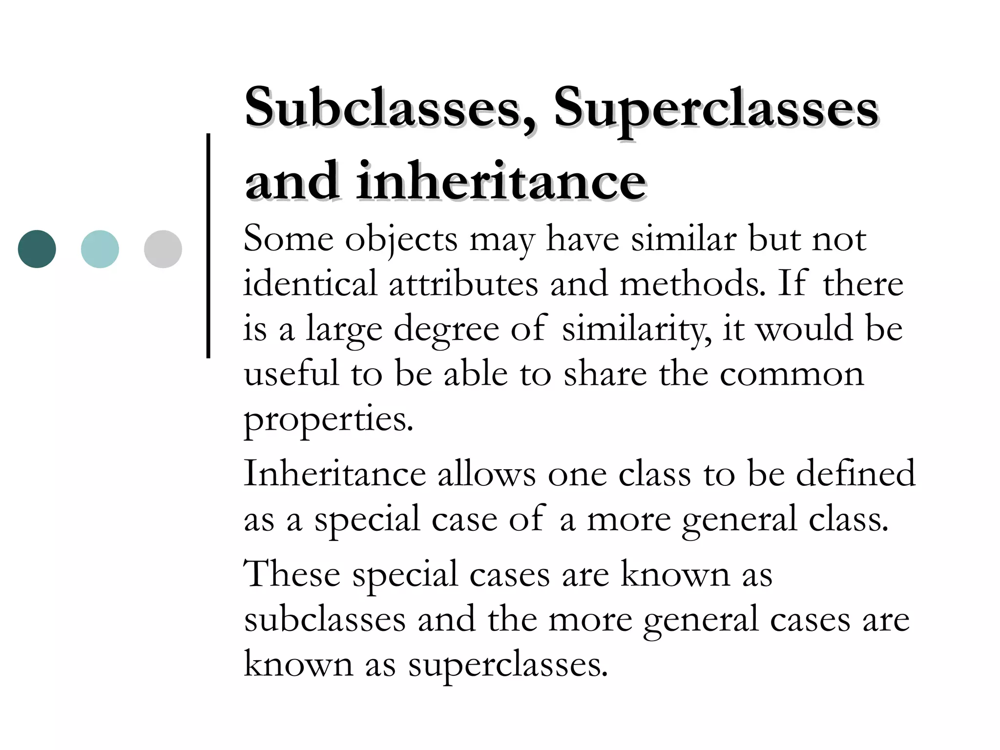 Subclasses, Superclasses and inheritance Some objects may have similar but not identical attributes and methods. If there is a large degree of similarity, it would be useful to be able to share the common properties. Inheritance allows one class to be defined as a special case of a more general class. These special cases are known as subclasses and the more general cases are known as superclasses. 