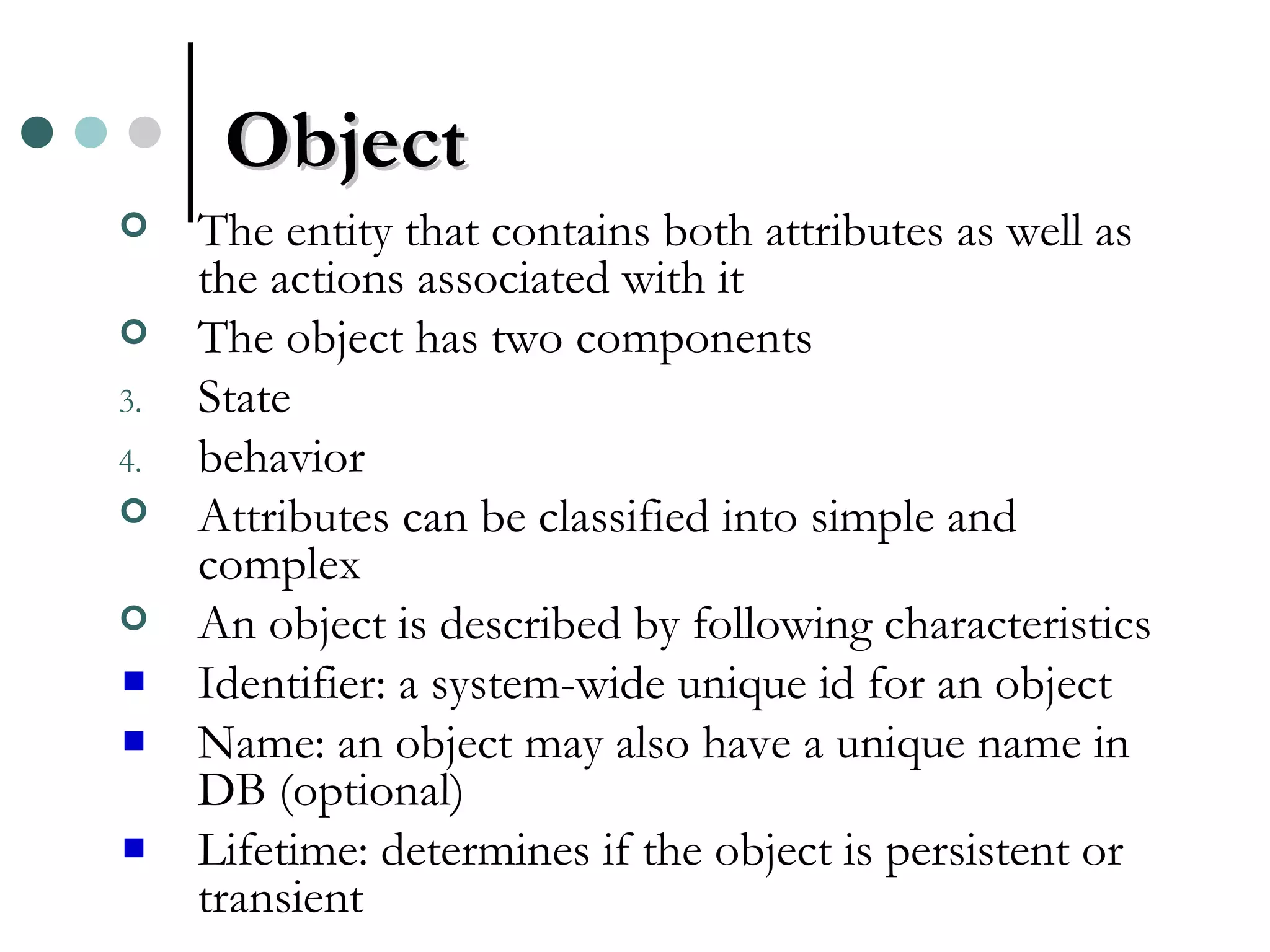 Object The entity that contains both attributes as well as the actions associated with it The object has two components State behavior Attributes can be classified into simple and complex An object is described by following characteristics Identifier: a system-wide unique id for an object Name: an object may also have a unique name in DB (optional) Lifetime: determines if the object is persistent or transient 