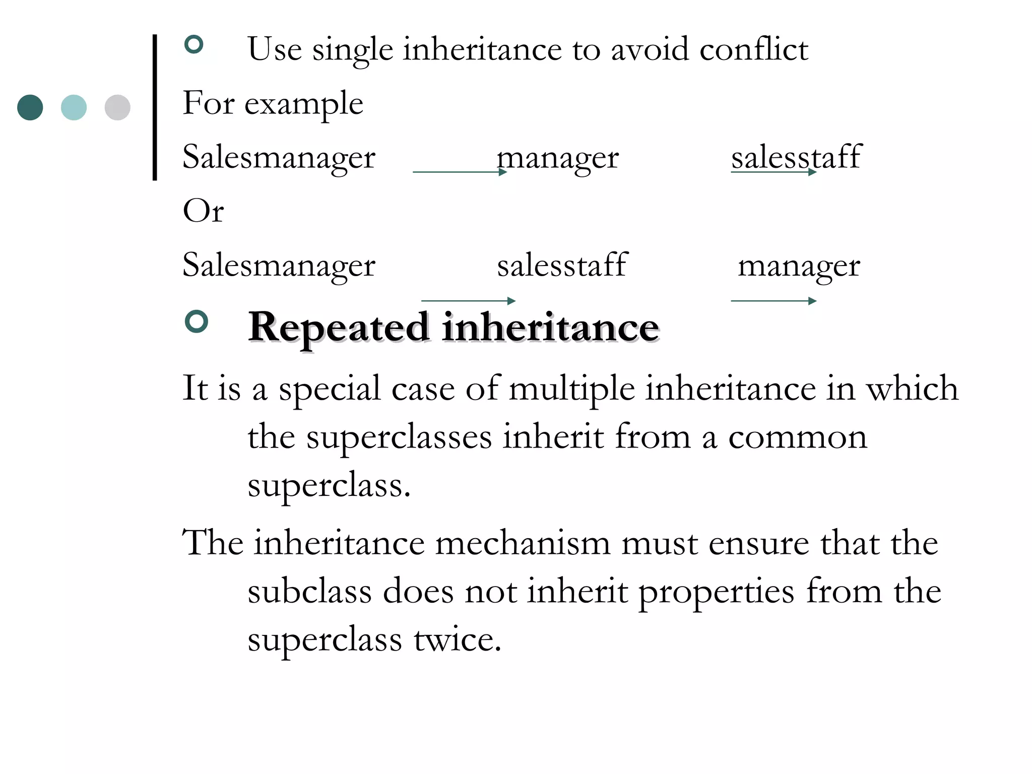 Use single inheritance to avoid conflict For example Salesmanager manager salesstaff Or Salesmanager salesstaff manager Repeated inheritance It is a special case of multiple inheritance in which the superclasses inherit from a common superclass. The inheritance mechanism must ensure that the subclass does not inherit properties from the superclass twice. 