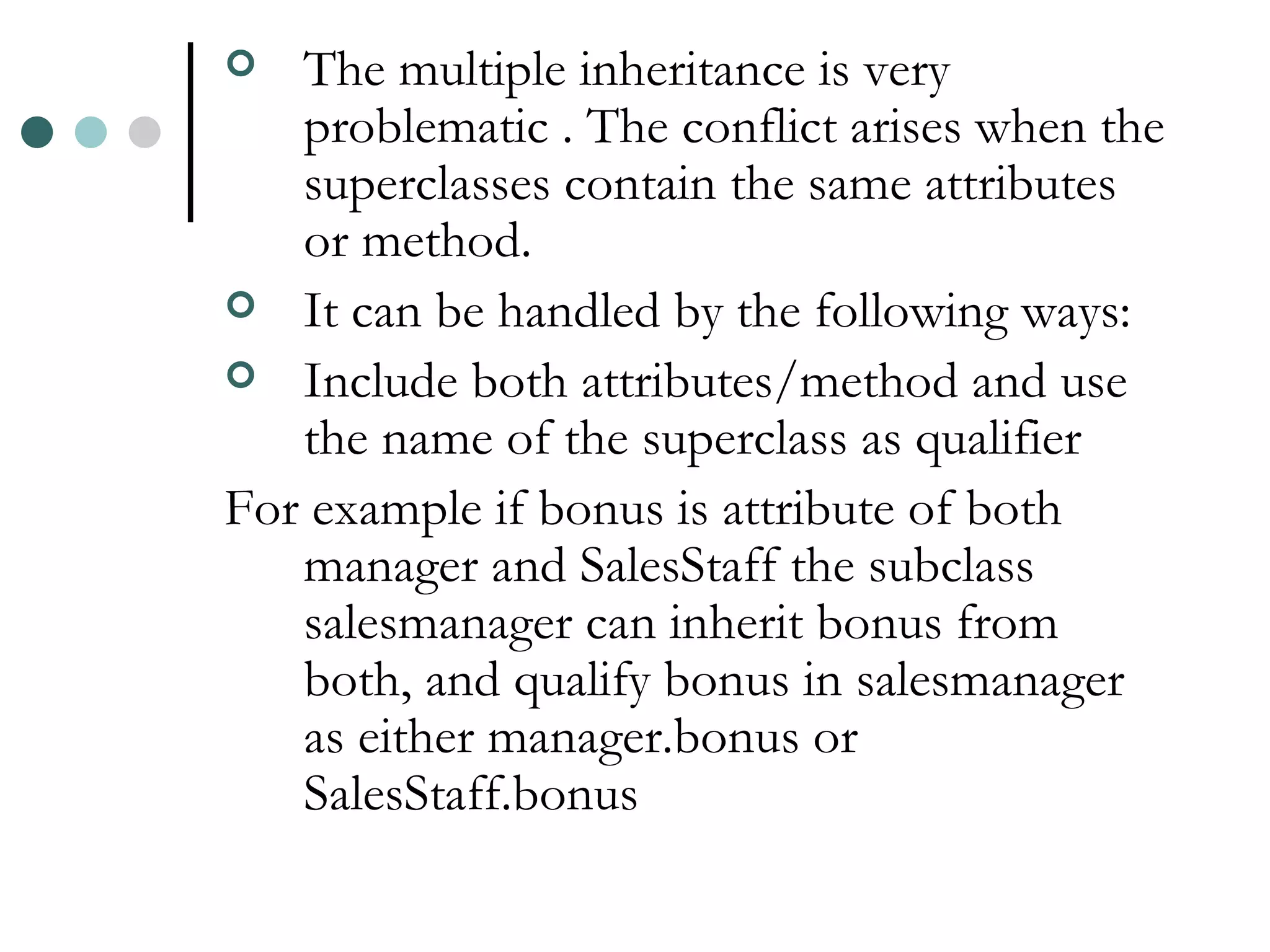 The multiple inheritance is very problematic . The conflict arises when the superclasses contain the same attributes or method. It can be handled by the following ways: Include both attributes/method and use the name of the superclass as qualifier For example if bonus is attribute of both manager and SalesStaff the subclass salesmanager can inherit bonus from both, and qualify bonus in salesmanager as either manager.bonus or SalesStaff.bonus 